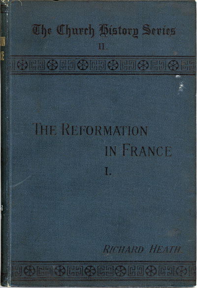 Richard Heath [1831-1912], Reformation in France from the Dawn of Reform to the Revocation of the Edict of Nantes. The Church History Series II